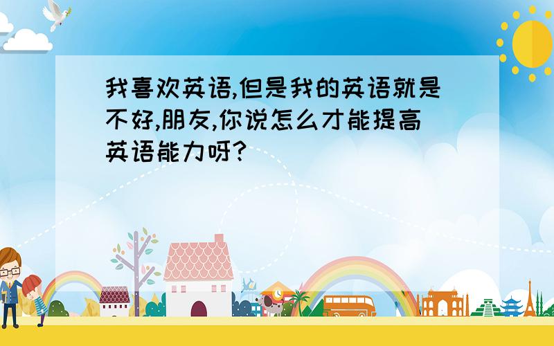 我喜欢英语,但是我的英语就是不好,朋友,你说怎么才能提高英语能力呀?