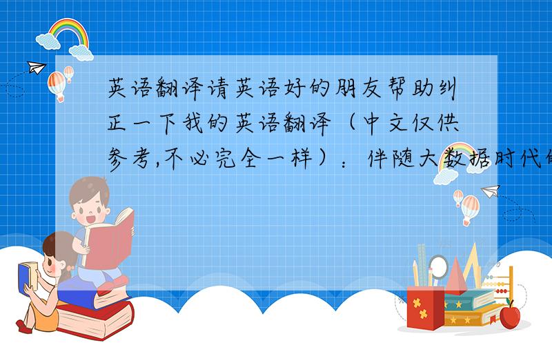 英语翻译请英语好的朋友帮助纠正一下我的英语翻译（中文仅供参考,不必完全一样）：伴随大数据时代的到来,实时的数据在帮助决策