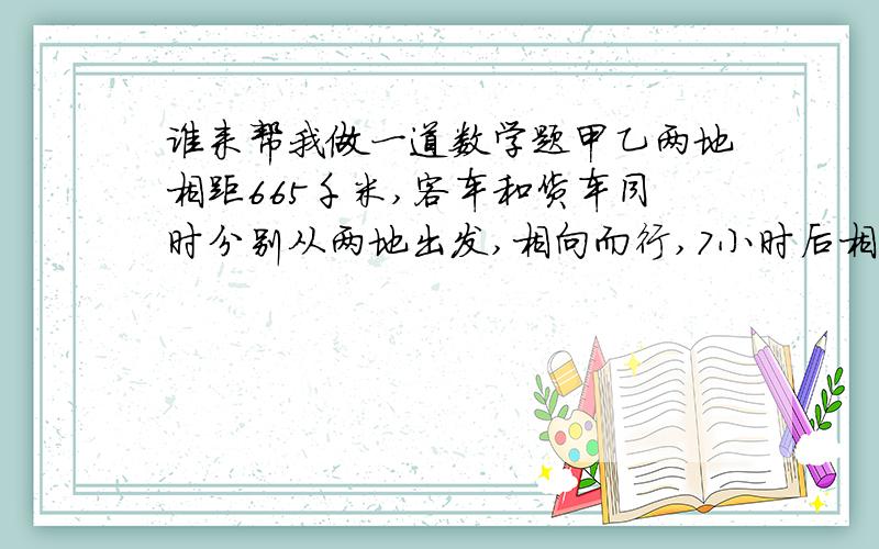 谁来帮我做一道数学题甲乙两地相距665千米,客车和货车同时分别从两地出发,相向而行,7小时后相遇,货车的速度是客车的9/