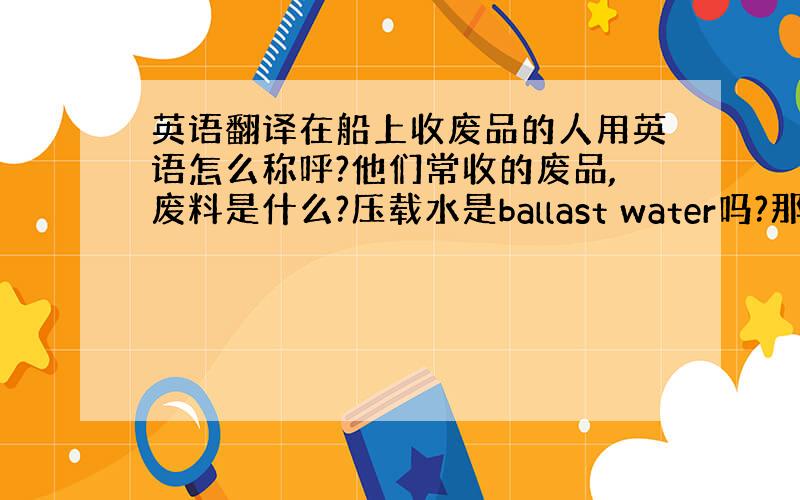 英语翻译在船上收废品的人用英语怎么称呼?他们常收的废品,废料是什么?压载水是ballast water吗?那压压载水和排