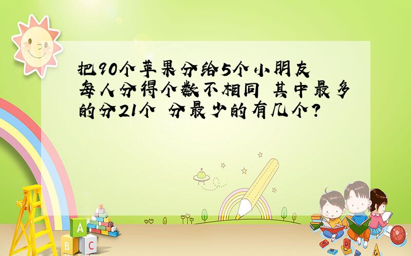 把90个苹果分给5个小朋友 每人分得个数不相同 其中最多的分21个 分最少的有几个?