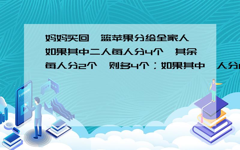 妈妈买回一篮苹果分给全家人,如果其中二人每人分4个,其余每人分2个,则多4个；如果其中一人分6个,其余每人分4个,则又缺