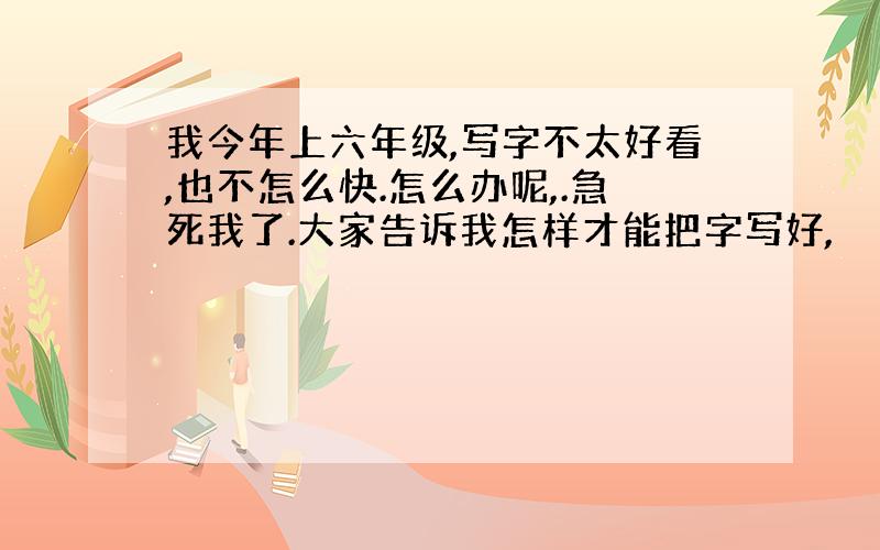 我今年上六年级,写字不太好看,也不怎么快.怎么办呢,.急死我了.大家告诉我怎样才能把字写好,