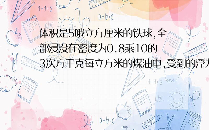 体积是5哦立方厘米的铁球,全部浸没在密度为0.8乘10的3次方千克每立方米的煤油中,受到的浮力是( )牛顿