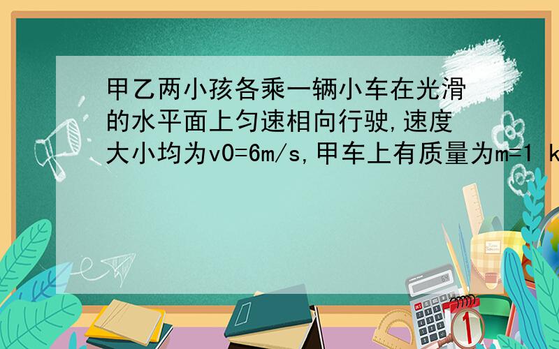 甲乙两小孩各乘一辆小车在光滑的水平面上匀速相向行驶,速度大小均为v0=6m/s,甲车上有质量为m=1 kg的小球若干,甲