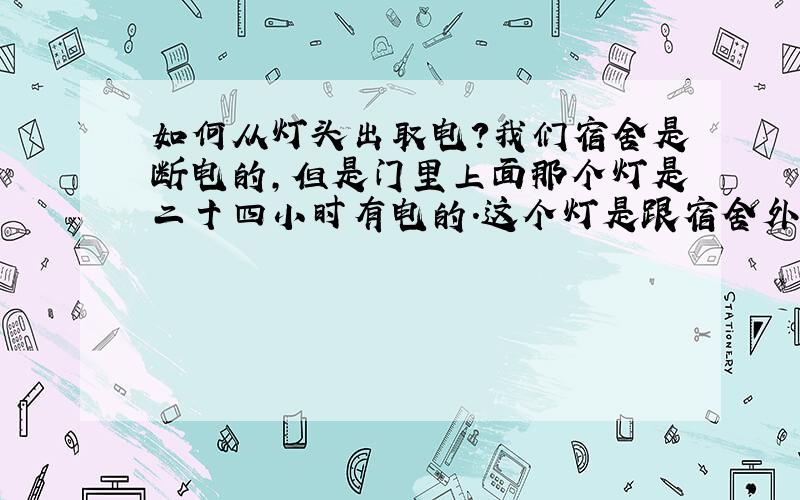 如何从灯头出取电?我们宿舍是断电的,但是门里上面那个灯是二十四小时有电的.这个灯是跟宿舍外面走廊一条线.断电的时候有没有