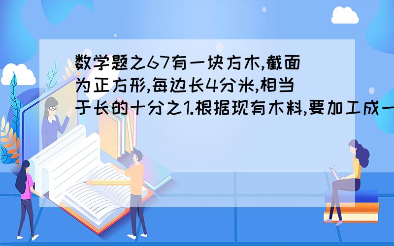 数学题之67有一块方木,截面为正方形,每边长4分米,相当于长的十分之1.根据现有木料,要加工成一个最大的圆柱体,求这块木