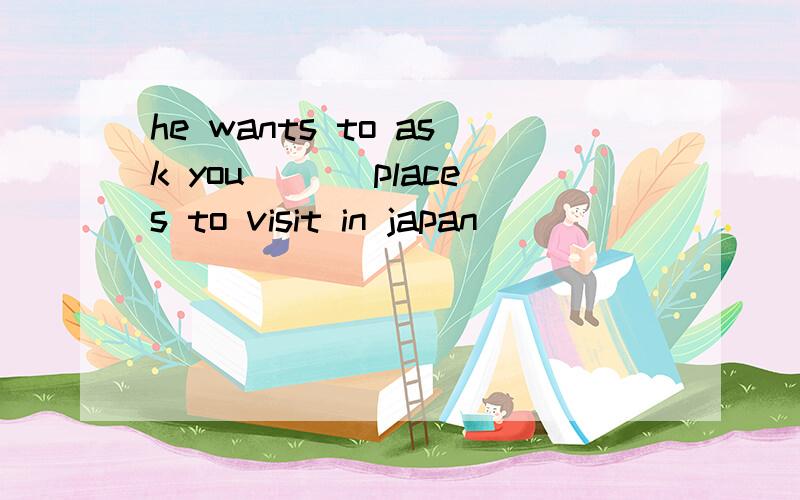 he wants to ask you ___places to visit in japan