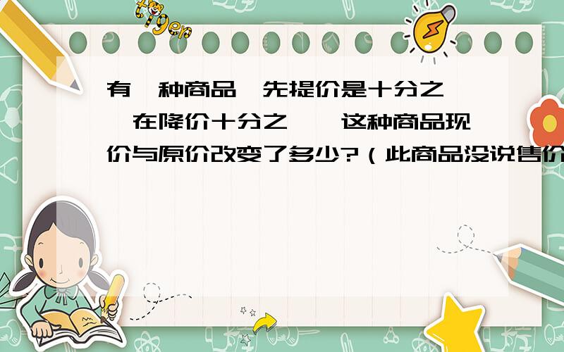 有一种商品,先提价是十分之一,在降价十分之一,这种商品现价与原价改变了多少?（此商品没说售价）