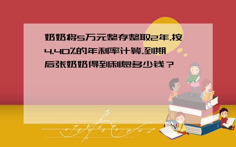 奶奶将5万元整存整取2年，按4.40%的年利率计算，到期后张奶奶得到利息多少钱？