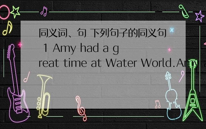 同义词、句 下列句子的同义句 1 Amy had a great time at Water World.Amy at