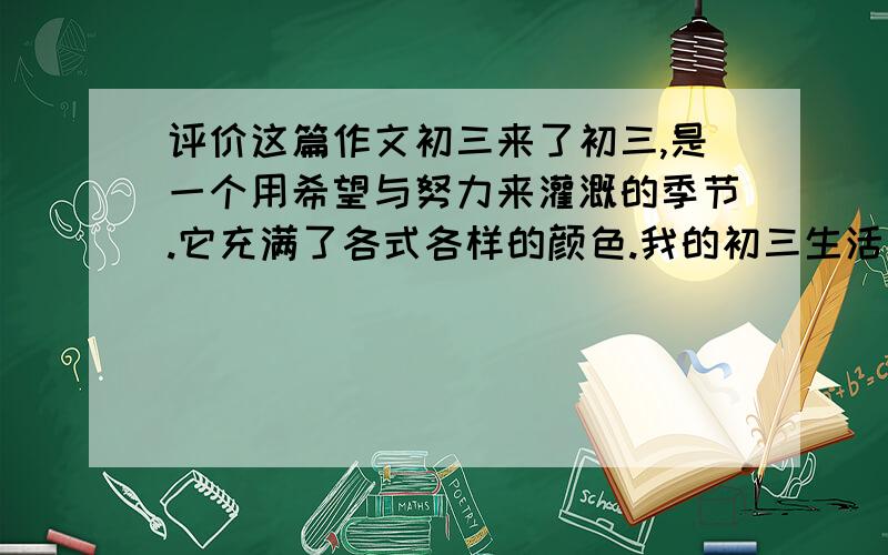 评价这篇作文初三来了初三,是一个用希望与努力来灌溉的季节.它充满了各式各样的颜色.我的初三生活就要来了.我们将在这短暂又