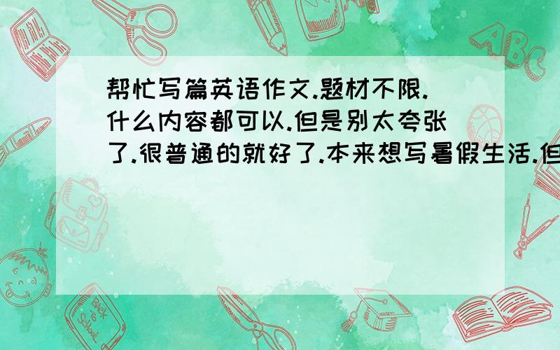 帮忙写篇英语作文.题材不限.什么内容都可以.但是别太夸张了.很普通的就好了.本来想写暑假生活.但是暑假根本没去哪 写不出