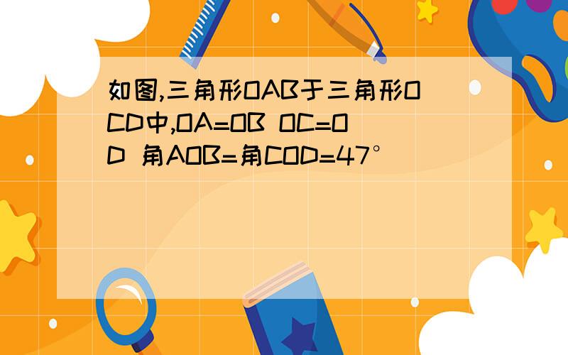 如图,三角形OAB于三角形OCD中,OA=OB OC=OD 角AOB=角COD=47°