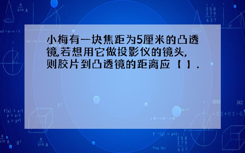 小梅有一块焦距为5厘米的凸透镜,若想用它做投影仪的镜头,则胶片到凸透镜的距离应【 】.