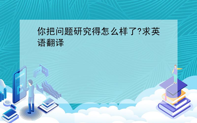 你把问题研究得怎么样了?求英语翻译