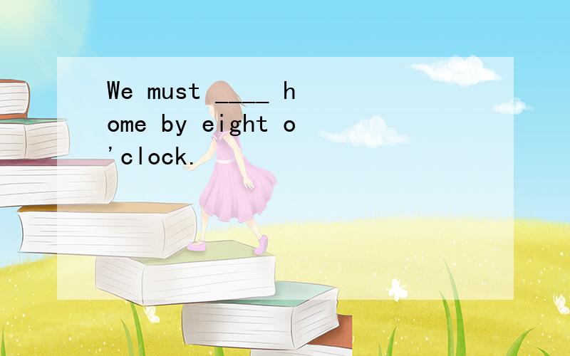 We must ____ home by eight o'clock.