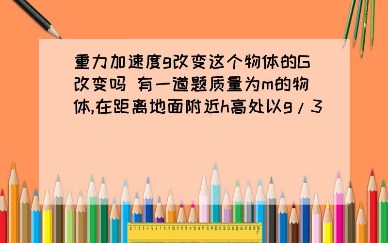 重力加速度g改变这个物体的G改变吗 有一道题质量为m的物体,在距离地面附近h高处以g/3