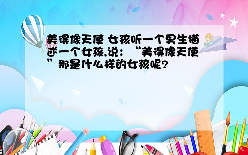 美得像天使 女孩听一个男生描述一个女孩,说：“美得像天使”那是什么样的女孩呢?