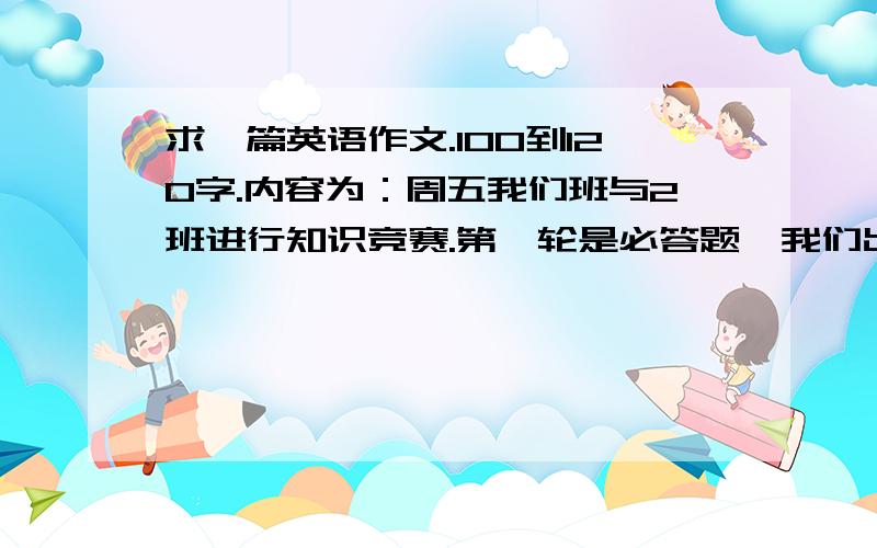 求一篇英语作文.100到120字.内容为：周五我们班与2班进行知识竞赛.第一轮是必答题,我们出的题简单了导致我们班输2班