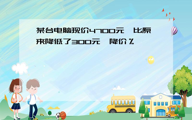 某台电脑现价4700元,比原来降低了300元,降价％