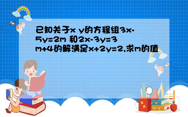 已知关于x y的方程组3x-5y=2m 和2x-3y=3m+4的解满足x+2y=2,求m的值