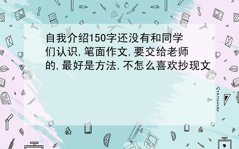 自我介绍150字还没有和同学们认识,笔面作文,要交给老师的,最好是方法,不怎么喜欢抄现文