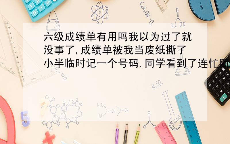 六级成绩单有用吗我以为过了就没事了,成绩单被我当废纸撕了小半临时记一个号码,同学看到了连忙阻止说那个以后还有用,可是已经