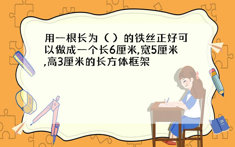 用一根长为（ ）的铁丝正好可以做成一个长6厘米,宽5厘米,高3厘米的长方体框架