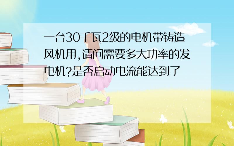 一台30千瓦2级的电机带铸造风机用,请问需要多大功率的发电机?是否启动电流能达到了