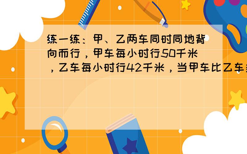 练一练：甲、乙两车同时同地背向而行，甲车每小时行50千米，乙车每小时行42千米，当甲车比乙车多行32千米时，甲、乙两车相