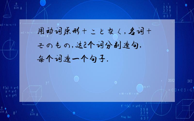 用动词原形+ことなく,名词+そのもの,这2个词分别造句,每个词造一个句子.