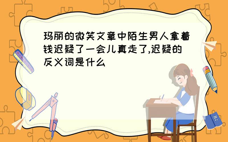 玛丽的微笑文章中陌生男人拿着钱迟疑了一会儿真走了,迟疑的反义词是什么