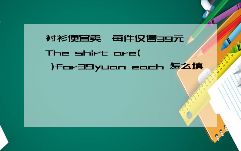 衬衫便宜卖,每件仅售39元 The shirt are( )for39yuan each 怎么填