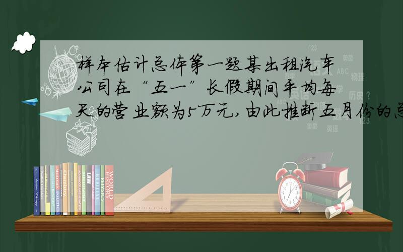 样本估计总体第一题某出租汽车公司在“五一”长假期间平均每天的营业额为5万元,由此推断五月份的总营业额约为5×31=155