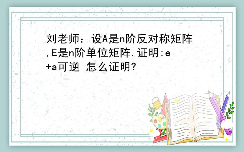 刘老师：设A是n阶反对称矩阵,E是n阶单位矩阵.证明:e+a可逆 怎么证明?