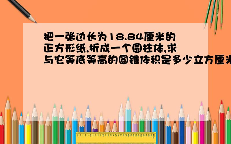 把一张边长为18.84厘米的正方形纸,折成一个圆柱体,求与它等底等高的圆锥体积是多少立方厘米