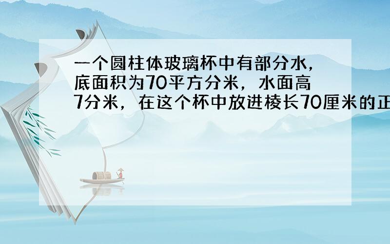 一个圆柱体玻璃杯中有部分水，底面积为70平方分米，水面高7分米，在这个杯中放进棱长70厘米的正方体后，（1）试判断正方体