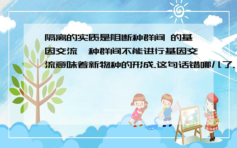 隔离的实质是阻断种群间 的基因交流,种群间不能进行基因交流意味着新物种的形成.这句话错哪儿了.