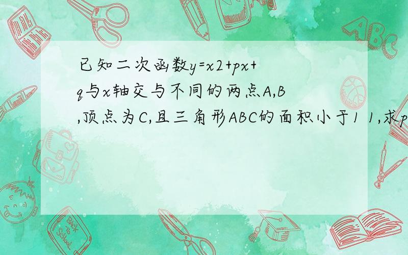 已知二次函数y=x2+px+q与x轴交与不同的两点A,B,顶点为C,且三角形ABC的面积小于1 1,求p2-4q的取值范