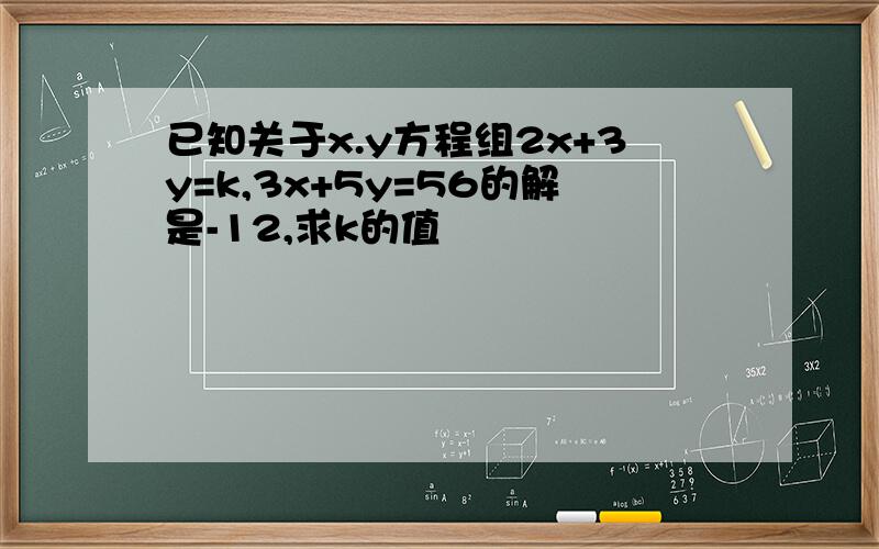 已知关于x.y方程组2x+3y=k,3x+5y=56的解是-12,求k的值