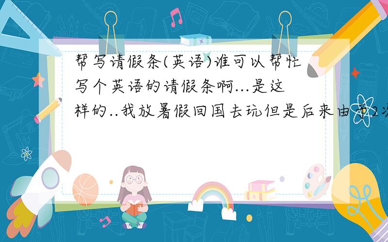 帮写请假条(英语)谁可以帮忙写个英语的请假条啊...是这样的..我放暑假回国去玩但是后来由于2次台风的关系晚了回来..大