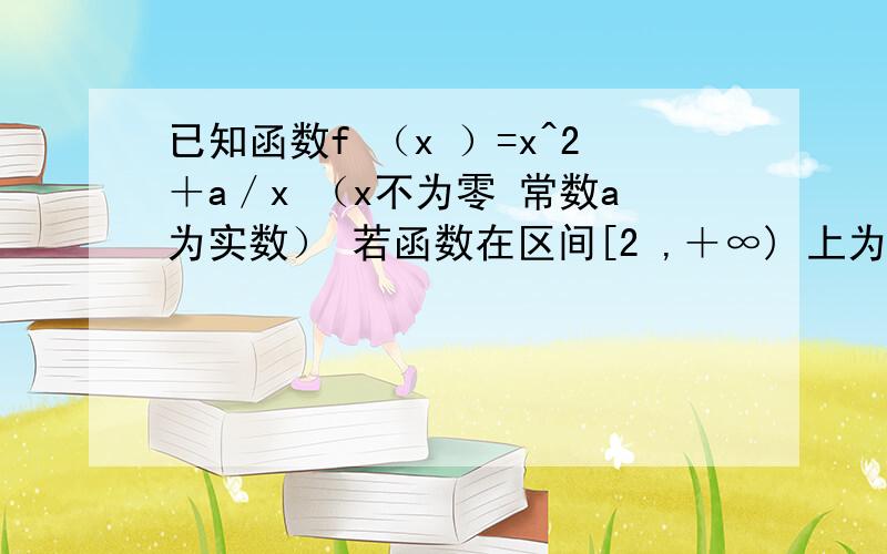 已知函数f （x ）=x^2＋a／x （x不为零 常数a为实数） 若函数在区间[2 ,＋∞) 上为增函数 求a的取值范围