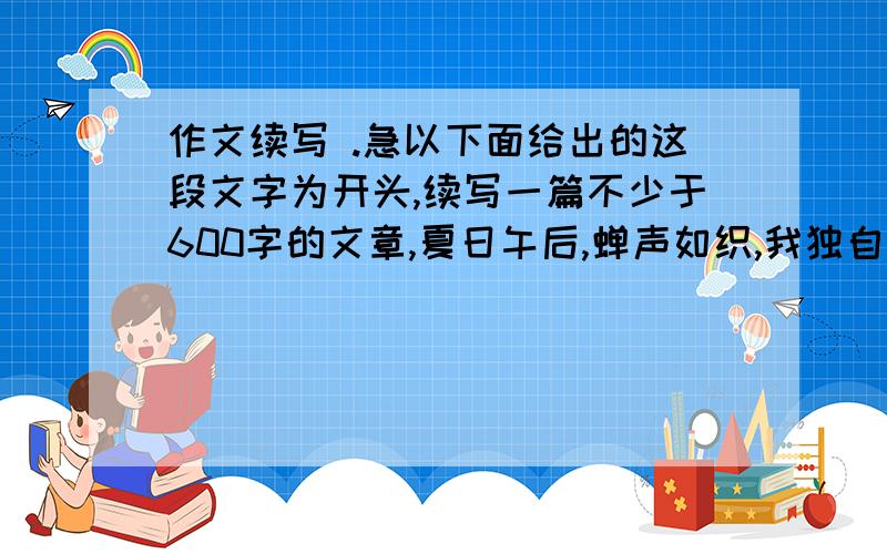 作文续写 .急以下面给出的这段文字为开头,续写一篇不少于600字的文章,夏日午后,蝉声如织,我独自在家里漫不经心地整理着