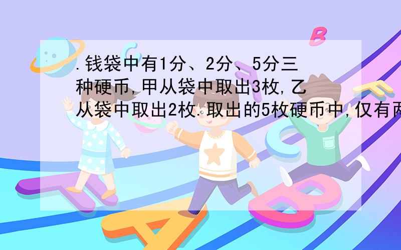 .钱袋中有1分、2分、5分三种硬币,甲从袋中取出3枚,乙从袋中取出2枚.取出的5枚硬币中,仅有两种面值,并且甲取出的三枚