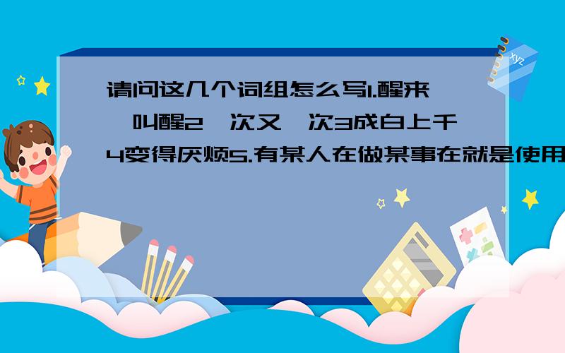 请问这几个词组怎么写1.醒来,叫醒2一次又一次3成白上千4变得厌烦5.有某人在做某事在就是使用USE的反义词和房屋的形容