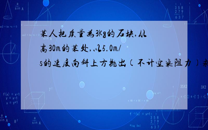 某人把质量为3Kg的石块,从高30m的某处,以5.0m/s的速度向斜上方抛出(不计空气阻力)求（1）人对石头做了多少功?