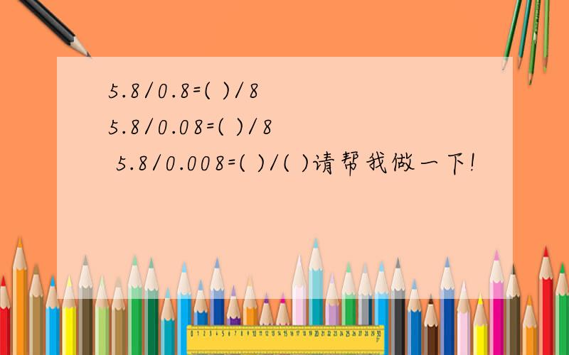 5.8/0.8=( )/8 5.8/0.08=( )/8 5.8/0.008=( )/( )请帮我做一下!