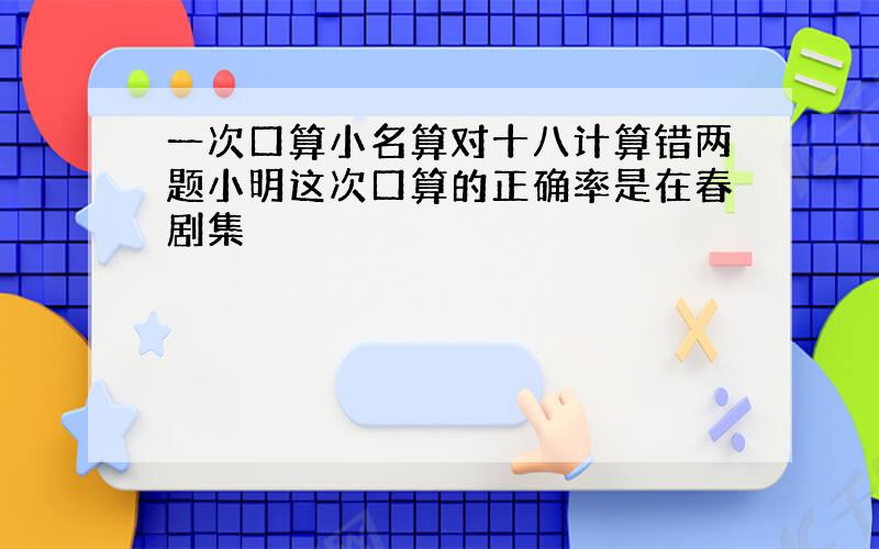 一次口算小名算对十八计算错两题小明这次口算的正确率是在春剧集