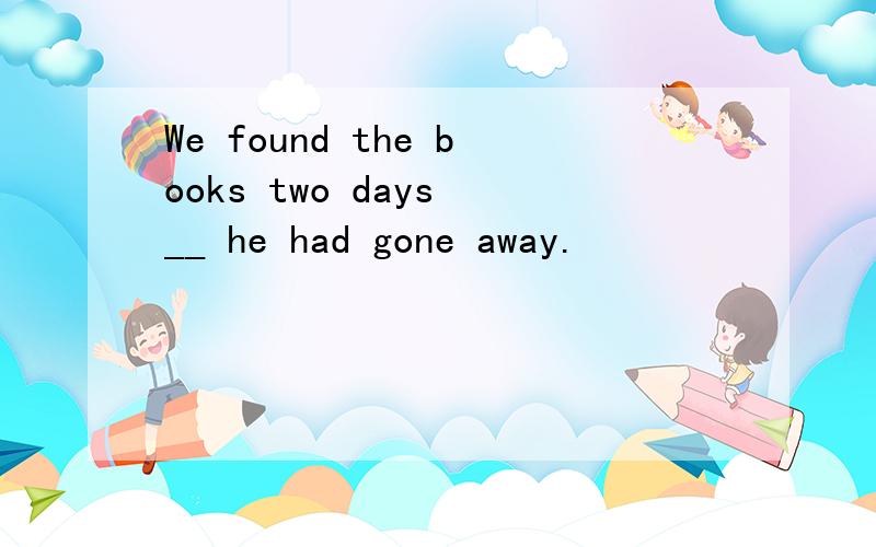 We found the books two days __ he had gone away.